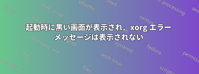 起動時に黒い画面が表示され、xorg エラー メッセージは表示されない