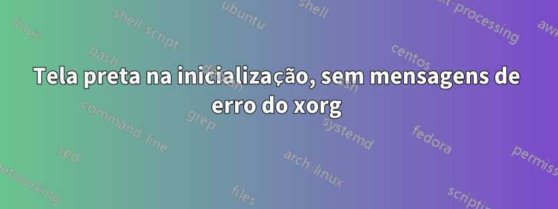 Tela preta na inicialização, sem mensagens de erro do xorg