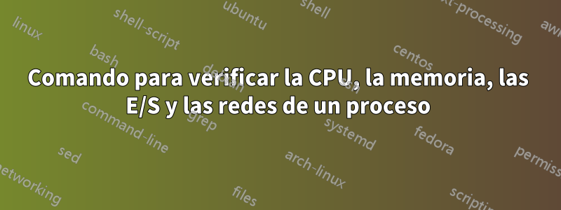 Comando para verificar la CPU, la memoria, las E/S y las redes de un proceso