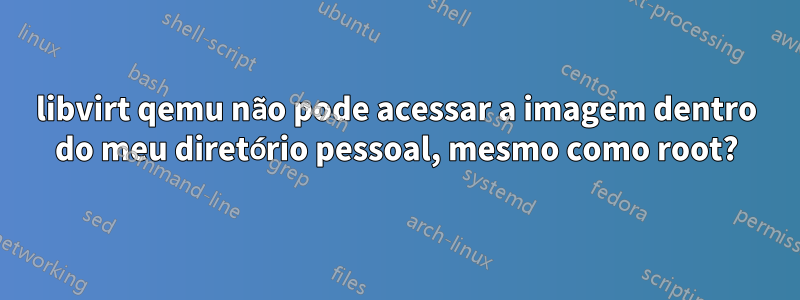 libvirt qemu não pode acessar a imagem dentro do meu diretório pessoal, mesmo como root?