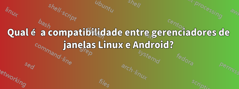 Qual é a compatibilidade entre gerenciadores de janelas Linux e Android?