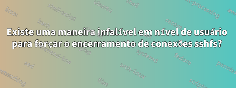 Existe uma maneira infalível em nível de usuário para forçar o encerramento de conexões sshfs?