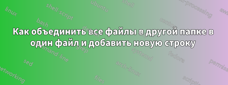 Как объединить все файлы в другой папке в один файл и добавить новую строку