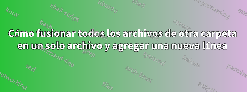 Cómo fusionar todos los archivos de otra carpeta en un solo archivo y agregar una nueva línea