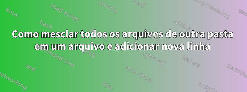 Como mesclar todos os arquivos de outra pasta em um arquivo e adicionar nova linha