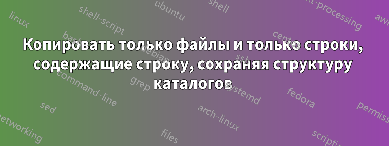 Копировать только файлы и только строки, содержащие строку, сохраняя структуру каталогов