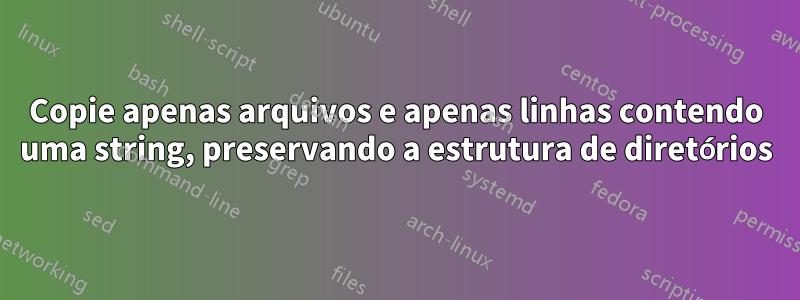 Copie apenas arquivos e apenas linhas contendo uma string, preservando a estrutura de diretórios