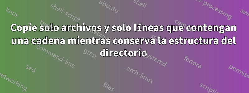 Copie solo archivos y solo líneas que contengan una cadena mientras conserva la estructura del directorio