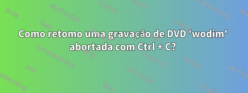 Como retomo uma gravação de DVD 'wodim' abortada com Ctrl + C?