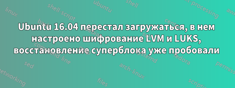 Ubuntu 16.04 перестал загружаться, в нем настроено шифрование LVM и LUKS, восстановление суперблока уже пробовали