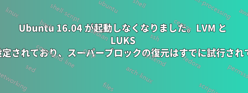 Ubuntu 16.04 が起動しなくなりました。LVM と LUKS 暗号化が設定されており、スーパーブロックの復元はすでに試行されています。