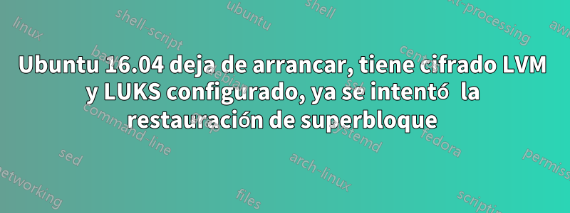 Ubuntu 16.04 deja de arrancar, tiene cifrado LVM y LUKS configurado, ya se intentó la restauración de superbloque