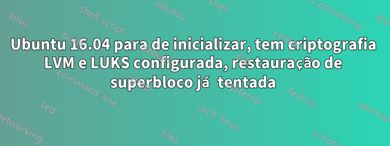 Ubuntu 16.04 para de inicializar, tem criptografia LVM e LUKS configurada, restauração de superbloco já tentada