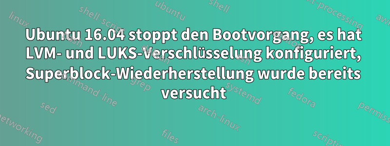 Ubuntu 16.04 stoppt den Bootvorgang, es hat LVM- und LUKS-Verschlüsselung konfiguriert, Superblock-Wiederherstellung wurde bereits versucht