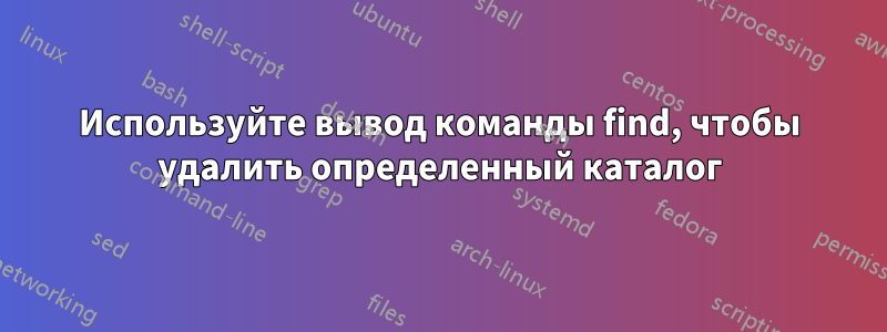 Используйте вывод команды find, чтобы удалить определенный каталог