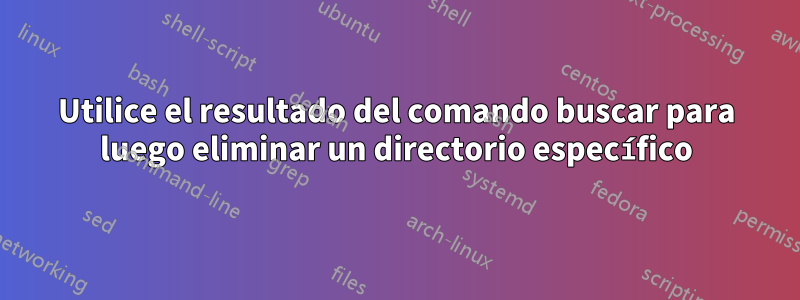 Utilice el resultado del comando buscar para luego eliminar un directorio específico