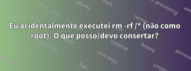 Eu acidentalmente executei rm -rf /* (não como root). O que posso/devo consertar?