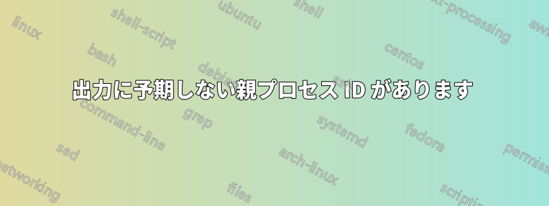 出力に予期しない親プロセス ID があります