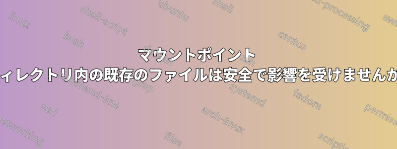 マウントポイント ディレクトリ内の既存のファイルは安全で影響を受けませんか?