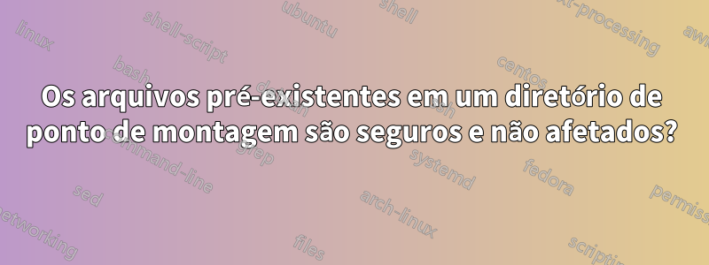 Os arquivos pré-existentes em um diretório de ponto de montagem são seguros e não afetados?