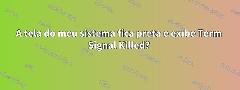 A tela do meu sistema fica preta e exibe Term Signal Killed?