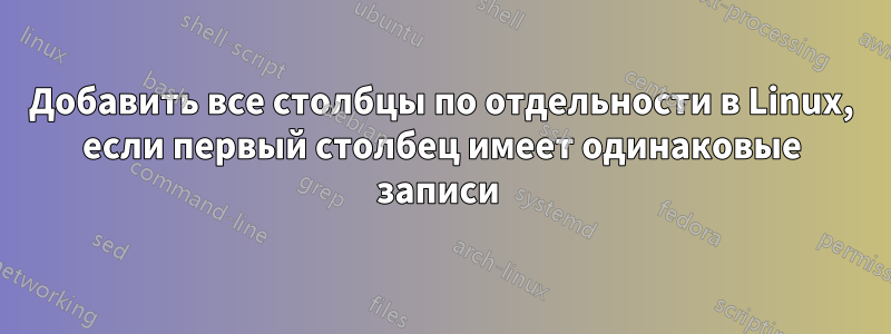Добавить все столбцы по отдельности в Linux, если первый столбец имеет одинаковые записи 