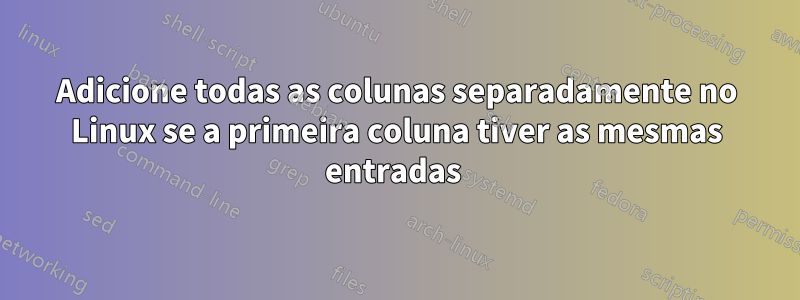 Adicione todas as colunas separadamente no Linux se a primeira coluna tiver as mesmas entradas 