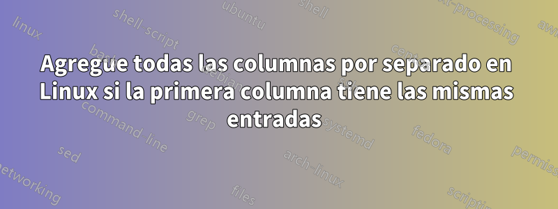 Agregue todas las columnas por separado en Linux si la primera columna tiene las mismas entradas 