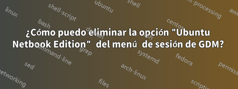 ¿Cómo puedo eliminar la opción "Ubuntu Netbook Edition" del menú de sesión de GDM?