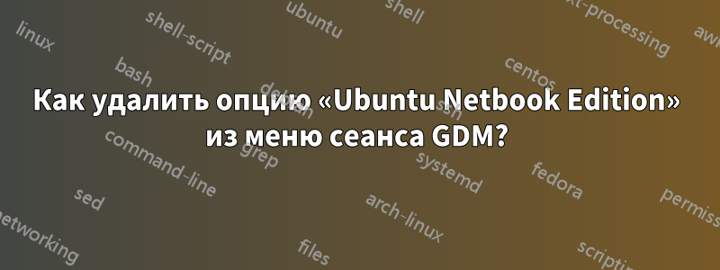 Как удалить опцию «Ubuntu Netbook Edition» из меню сеанса GDM?