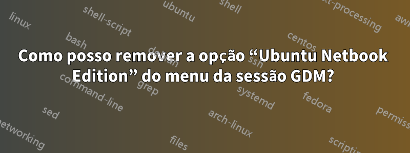 Como posso remover a opção “Ubuntu Netbook Edition” do menu da sessão GDM?
