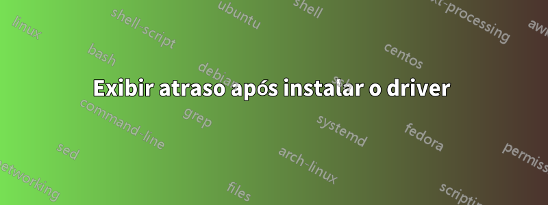 Exibir atraso após instalar o driver