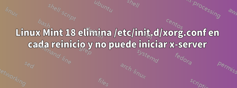 Linux Mint 18 elimina /etc/init.d/xorg.conf en cada reinicio y no puede iniciar x-server