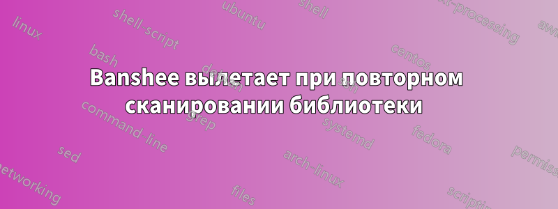 Banshee вылетает при повторном сканировании библиотеки 