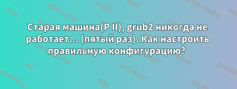 Старая машина(P II), grub2 никогда не работает... (пятый раз). Как настроить правильную конфигурацию? 