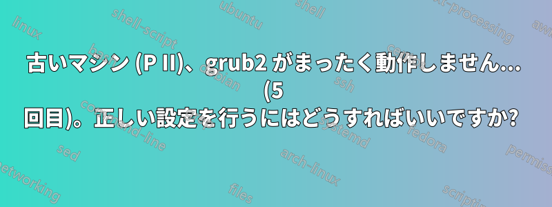 古いマシン (P II)、grub2 がまったく動作しません... (5 回目)。正しい設定を行うにはどうすればいいですか? 