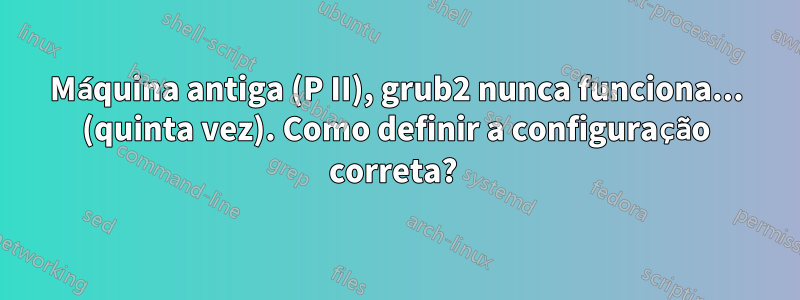 Máquina antiga (P II), grub2 nunca funciona... (quinta vez). Como definir a configuração correta? 