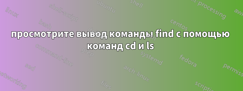 просмотрите вывод команды find с помощью команд cd и ls