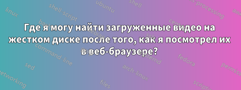 Где я могу найти загруженные видео на жестком диске после того, как я посмотрел их в веб-браузере?