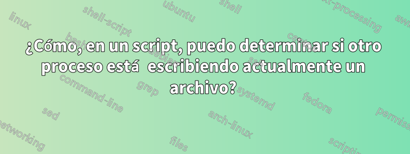 ¿Cómo, en un script, puedo determinar si otro proceso está escribiendo actualmente un archivo?