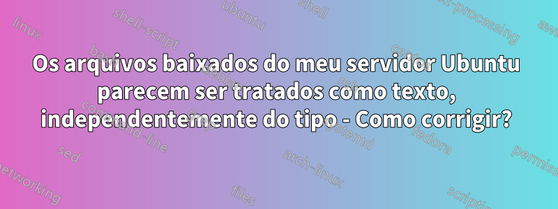 Os arquivos baixados do meu servidor Ubuntu parecem ser tratados como texto, independentemente do tipo - Como corrigir?