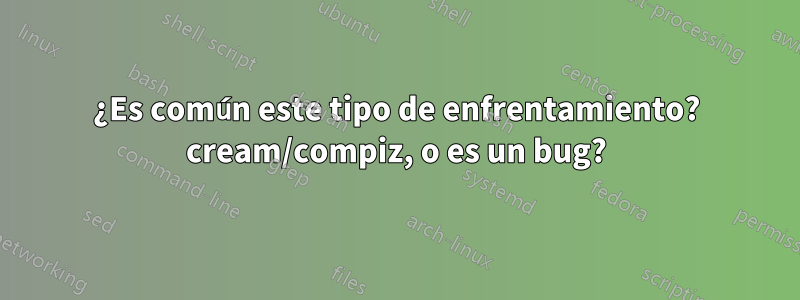 ¿Es común este tipo de enfrentamiento? cream/compiz, o es un bug?