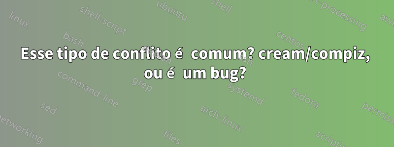 Esse tipo de conflito é comum? cream/compiz, ou é um bug?