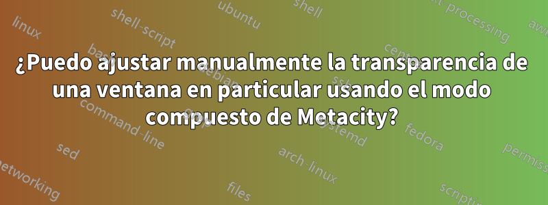 ¿Puedo ajustar manualmente la transparencia de una ventana en particular usando el modo compuesto de Metacity?