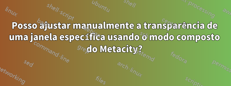 Posso ajustar manualmente a transparência de uma janela específica usando o modo composto do Metacity?