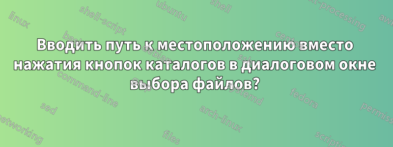 Вводить путь к местоположению вместо нажатия кнопок каталогов в диалоговом окне выбора файлов?