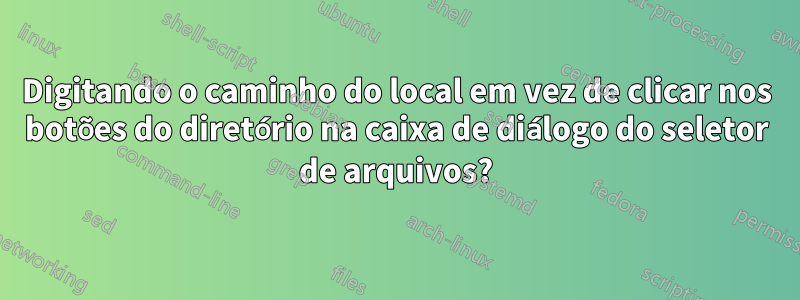 Digitando o caminho do local em vez de clicar nos botões do diretório na caixa de diálogo do seletor de arquivos?