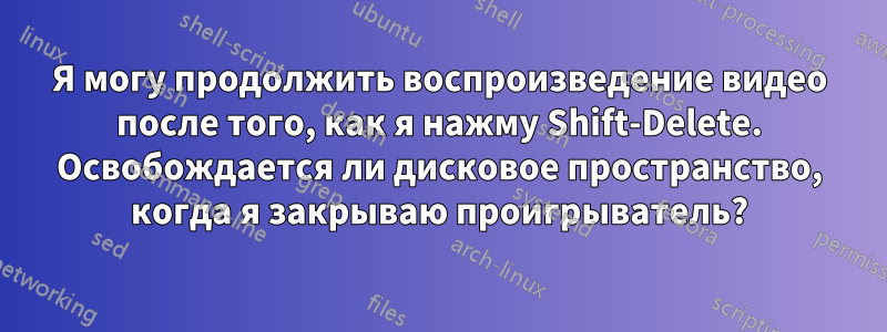 Я могу продолжить воспроизведение видео после того, как я нажму Shift-Delete. Освобождается ли дисковое пространство, когда я закрываю проигрыватель?