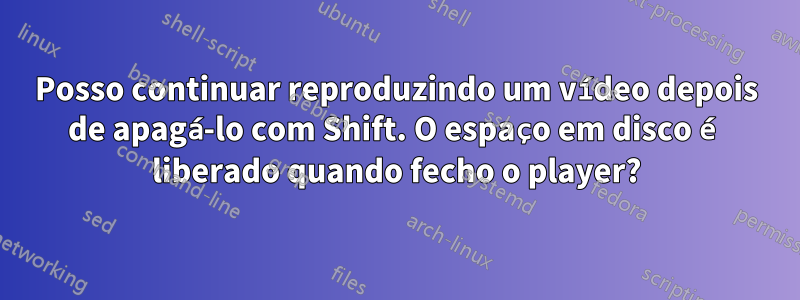 Posso continuar reproduzindo um vídeo depois de apagá-lo com Shift. O espaço em disco é liberado quando fecho o player?