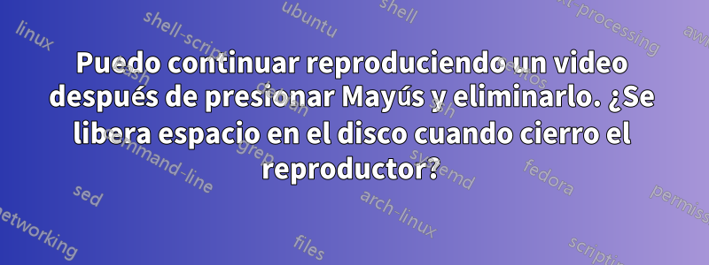 Puedo continuar reproduciendo un video después de presionar Mayús y eliminarlo. ¿Se libera espacio en el disco cuando cierro el reproductor?